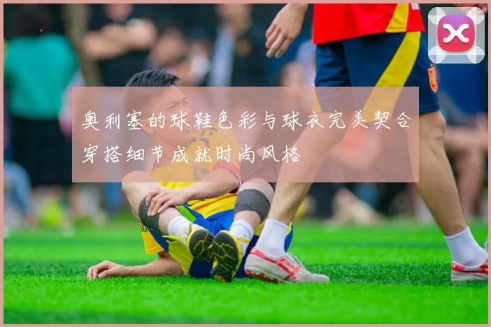 奥利塞的球鞋色彩与球衣完美契合穿搭细节成就时尚风格