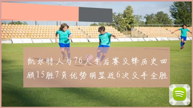 凯尔特人与76人季后赛交锋历史回顾15胜7负优势明显近6次交手全胜晋级
