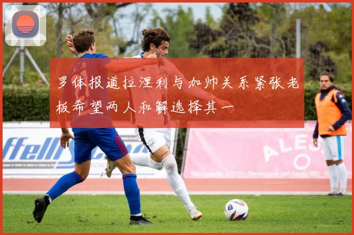 罗体报道拉涅利与加帅关系紧张老板希望两人和解选择其一