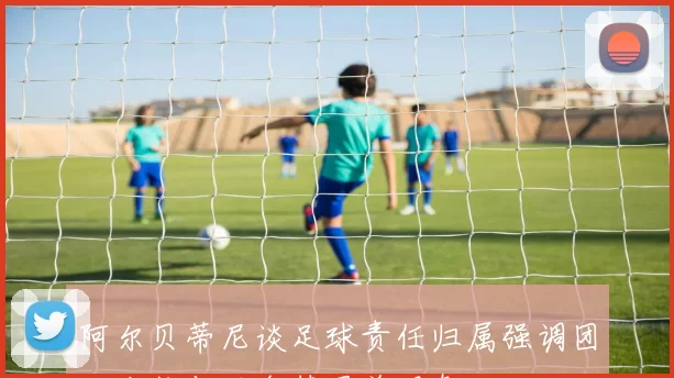 阿尔贝蒂尼谈足球责任归属强调团队合作与避免替罪羊现象