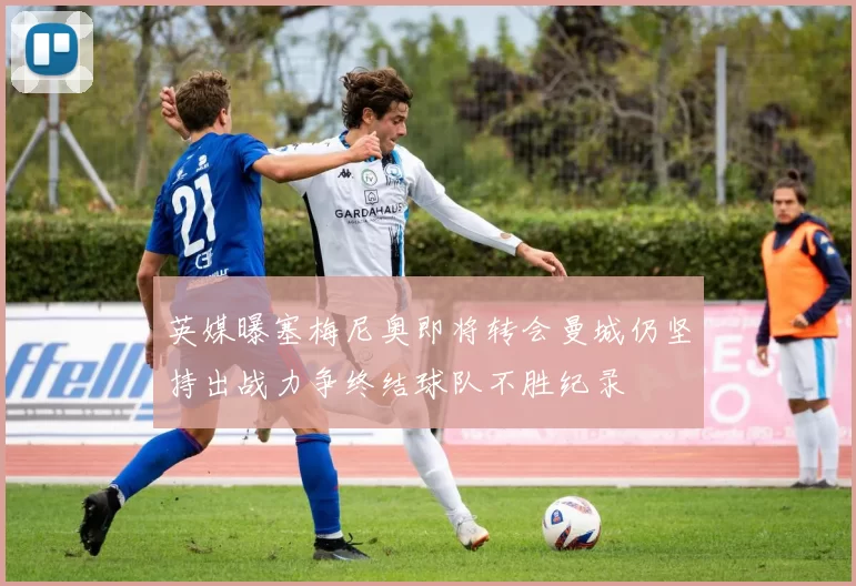 英媒曝塞梅尼奥即将转会曼城仍坚持出战力争终结球队不胜纪录