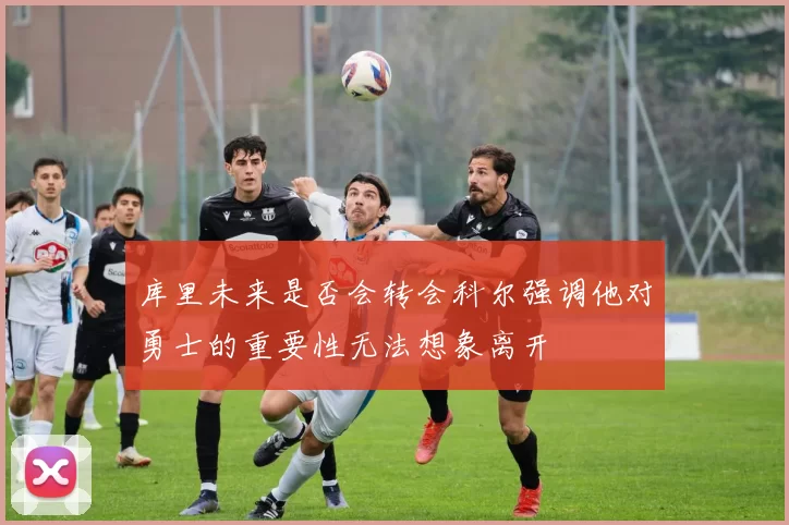库里未来是否会转会科尔强调他对勇士的重要性无法想象离开