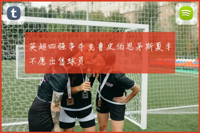 英超四强争夺克鲁皮伯恩茅斯夏季不愿出售球员