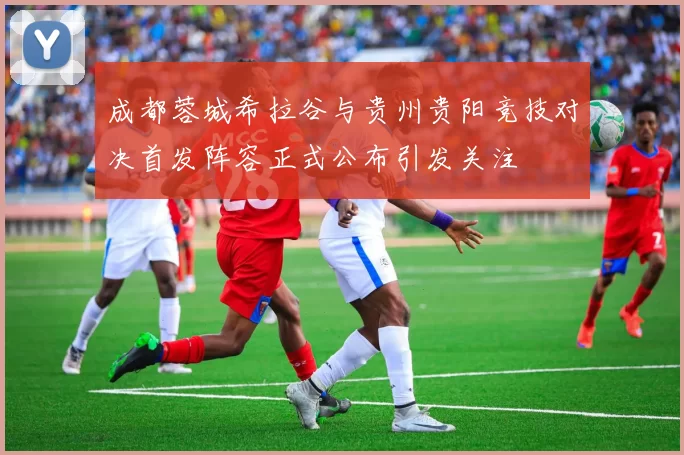 成都蓉城希拉谷与贵州贵阳竞技对决首发阵容正式公布引发关注