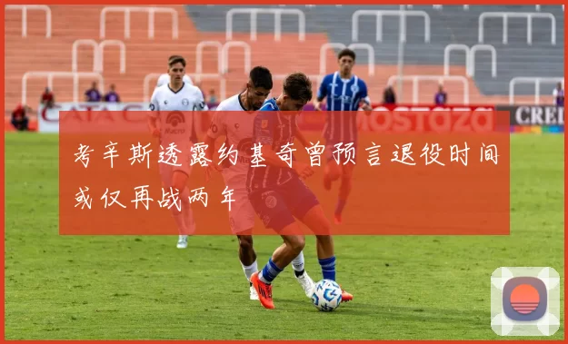 考辛斯透露约基奇曾预言退役时间或仅再战两年