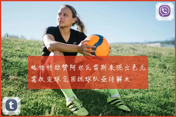 略伦特称赞阿尔瓦雷斯表现出色无需改变球荒困扰球队亟待解决