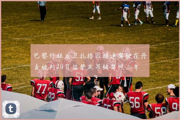 巴黎外租后卫扎格因超速驾驶在丹麦被判20日监禁及吊销驾照三年