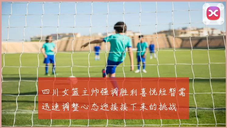 四川女篮主帅强调胜利喜悦短暂需迅速调整心态迎接接下来的挑战