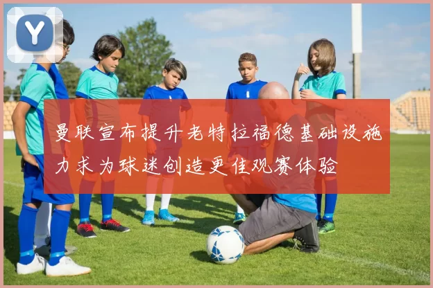 曼联宣布提升老特拉福德基础设施力求为球迷创造更佳观赛体验