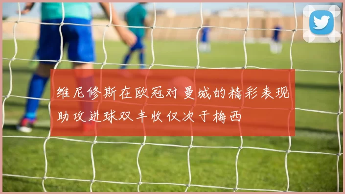 维尼修斯在欧冠对曼城的精彩表现助攻进球双丰收仅次于梅西