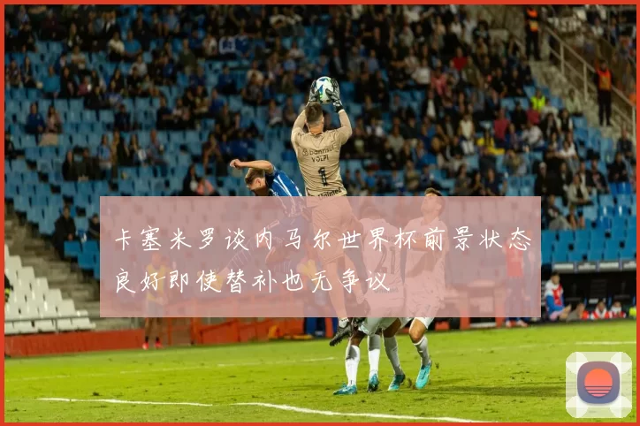 卡塞米罗谈内马尔世界杯前景状态良好即使替补也无争议
