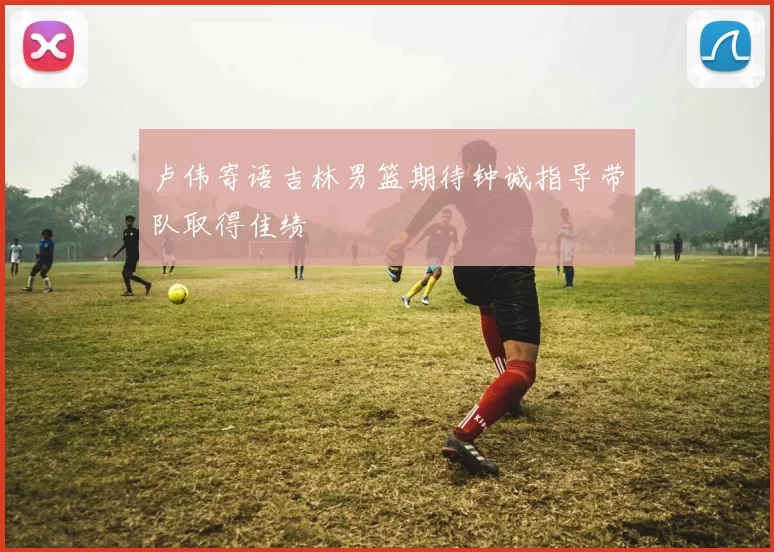 卢伟寄语吉林男篮期待钟诚指导带队取得佳绩