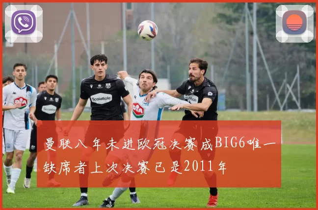 曼联八年未进欧冠决赛成BIG6唯一缺席者上次决赛已是2011年