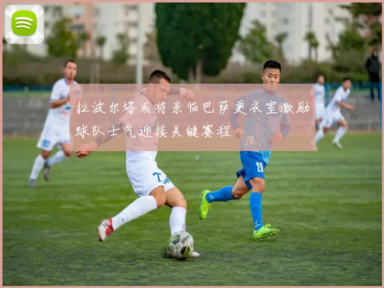拉波尔塔或将亲临巴萨更衣室激励球队士气迎接关键赛程