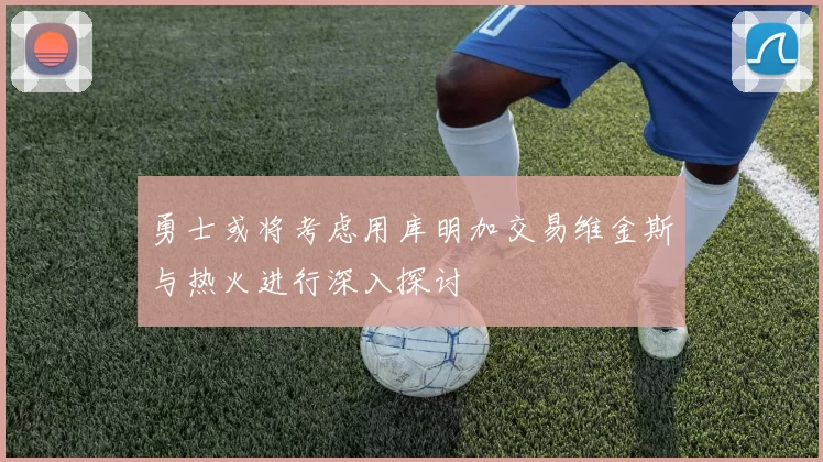 勇士或将考虑用库明加交易维金斯与热火进行深入探讨