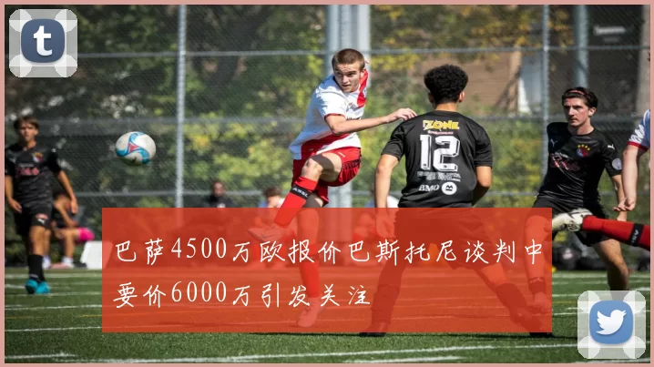 巴萨4500万欧报价巴斯托尼谈判中要价6000万引发关注