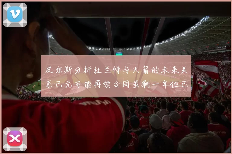 皮尔斯分析杜兰特与火箭的未来关系已无可能再续合同虽剩一年但已破裂