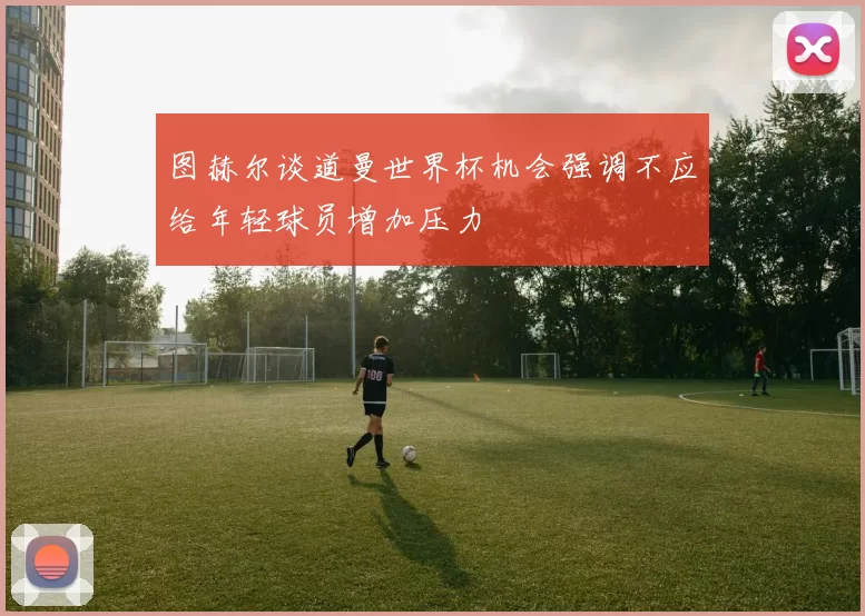 图赫尔谈道曼世界杯机会强调不应给年轻球员增加压力
