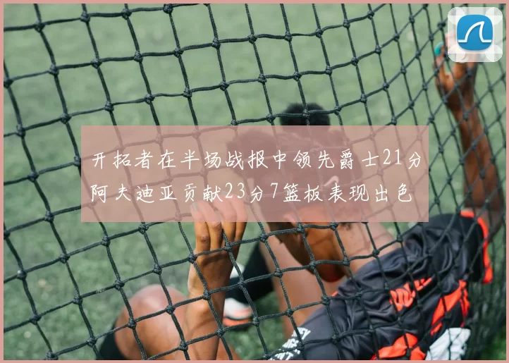 开拓者在半场战报中领先爵士21分阿夫迪亚贡献23分7篮板表现出色