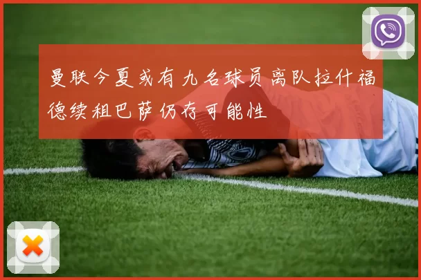 曼联今夏或有九名球员离队拉什福德续租巴萨仍存可能性