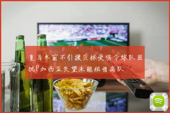 皇马冬窗不引援贝林受伤令球队困扰F加西亚失望未能租借离队