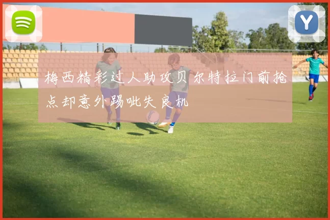 梅西精彩过人助攻贝尔特拉门前抢点却意外踢呲失良机