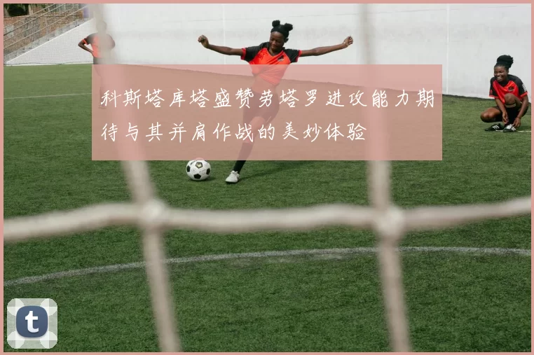 科斯塔库塔盛赞劳塔罗进攻能力期待与其并肩作战的美妙体验