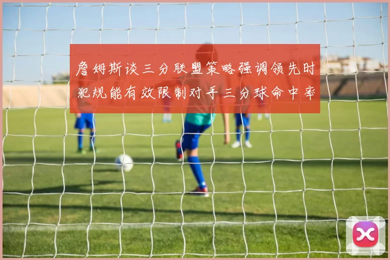 詹姆斯谈三分联盟策略强调领先时犯规能有效限制对手三分球命中率
