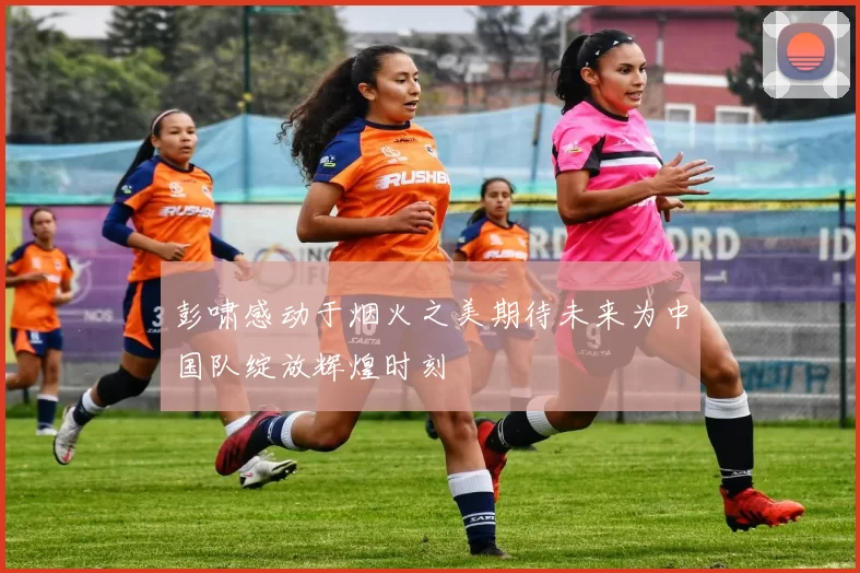彭啸感动于烟火之美期待未来为中国队绽放辉煌时刻