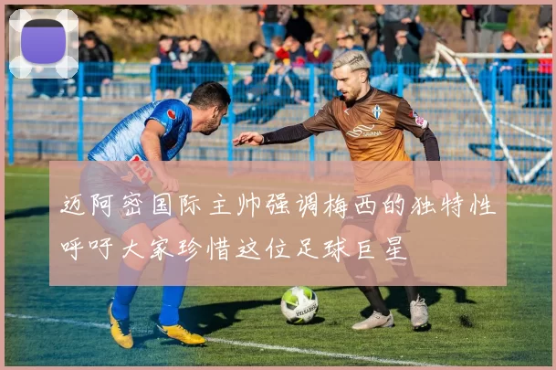 迈阿密国际主帅强调梅西的独特性呼吁大家珍惜这位足球巨星